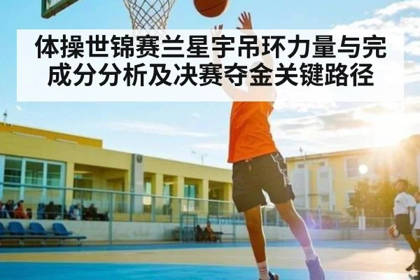 体操世锦赛兰星宇吊环力量与完成分分析及决赛夺金关键路径