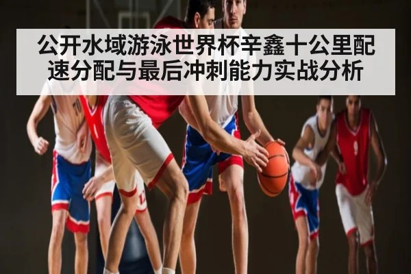 公开水域游泳世界杯辛鑫十公里配速分配与最后冲刺能力实战分析