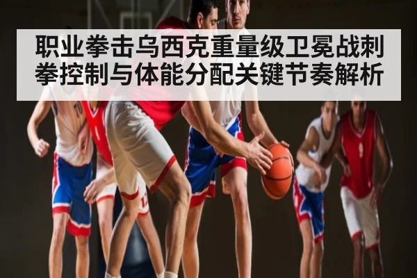 职业拳击乌西克重量级卫冕战刺拳控制与体能分配关键节奏解析