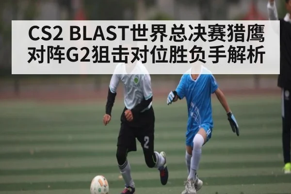 CS2 BLAST世界总决赛猎鹰对阵G2狙击对位胜负手解析